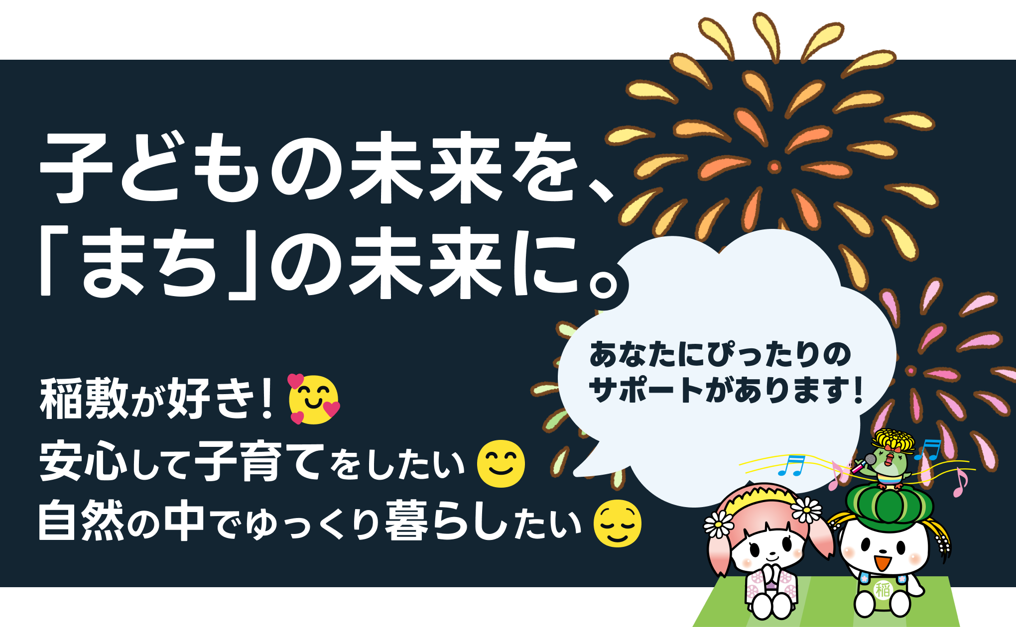 稲敷市 子育て世代を「どど~ん」とサポート 子どもの未来を、「まち」の未来に。 稲敷が好き 安心して子育てをしたい 自然の中でゆっくり暮らしたい あなたにぴったりのサポートがあります!